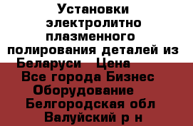 Установки электролитно-плазменного  полирования деталей из Беларуси › Цена ­ 100 - Все города Бизнес » Оборудование   . Белгородская обл.,Валуйский р-н